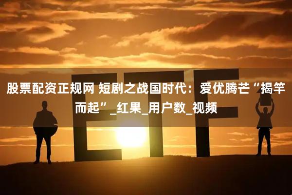 股票配资正规网 短剧之战国时代：爱优腾芒“揭竿而起”_红果_用户数_视频