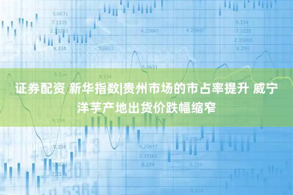 证券配资 新华指数|贵州市场的市占率提升 威宁洋芋产地出货价跌幅缩窄