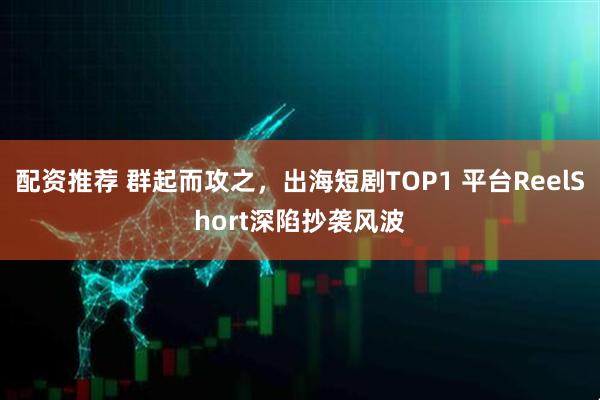 配资推荐 群起而攻之，出海短剧TOP1 平台ReelShort深陷抄袭风波