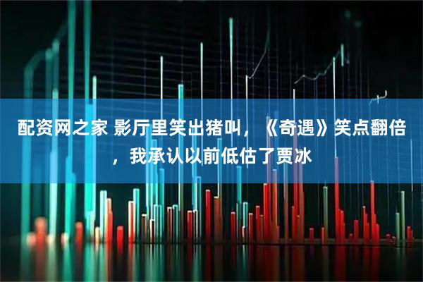 配资网之家 影厅里笑出猪叫，《奇遇》笑点翻倍，我承认以前低估了贾冰