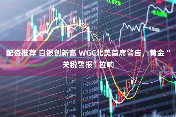 配资推荐 白银创新高 WGC北美首席警告，黄金“关税警报”拉响