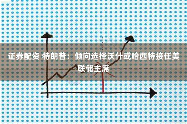 证券配资 特朗普：倾向选择沃什或哈西特接任美联储主席